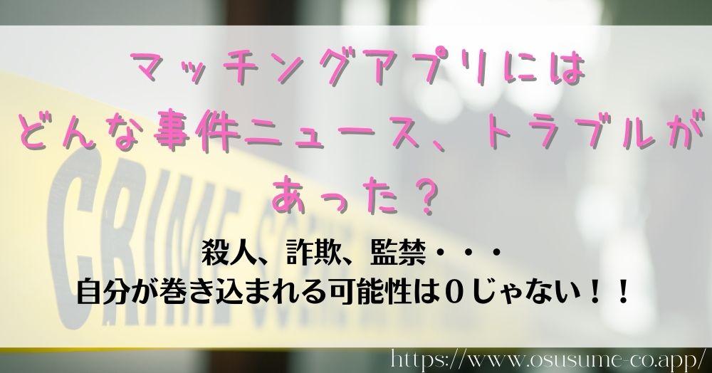 マッチングアプリの危険性とは?【2022年最新】女性なら使う前に頭に入れておこう 5 マッチングアプリにはどんな事件ニュース、トラブルがあった?殺人、詐欺、監禁は身近で起こる可能性だってある!!