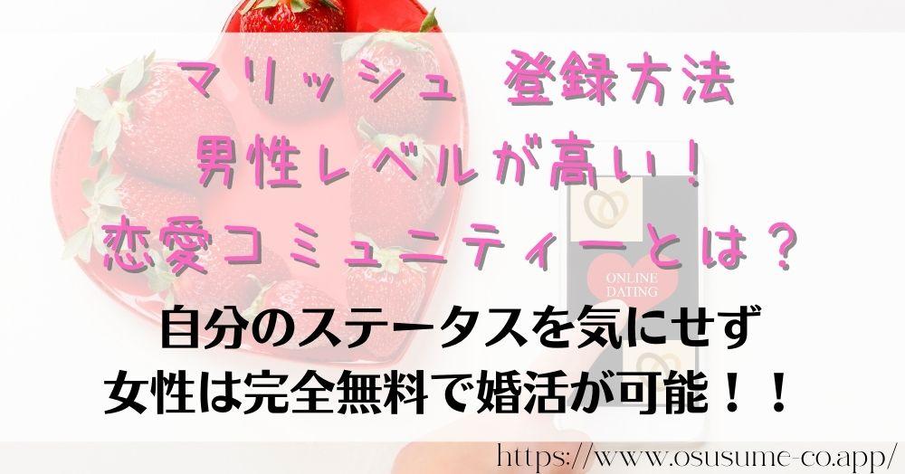 マリッシュ 登録方法 女性は料金無料でマッチングアプリ使い放題 7 マリッシュ 登録方法 男性レベルが高い!恋愛コミュニティーとは?結婚に真剣な男はいっぱいいる!既婚者禁止がルールなマッチングアプリ